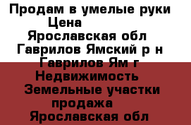 Продам в умелые руки › Цена ­ 300 000 - Ярославская обл., Гаврилов-Ямский р-н, Гаврилов-Ям г. Недвижимость » Земельные участки продажа   . Ярославская обл.